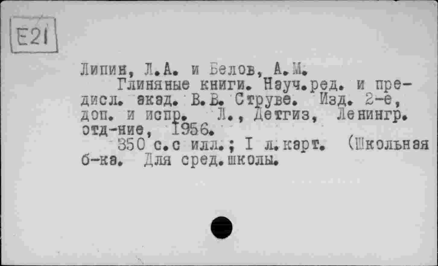 ﻿ІЕ2І]
Липин, Л.А. и Белов, А. М.
Глиняные книги. Науч.ред. и пре-дисл. акад. В. В. Струве. Изд. 2-е, доп. и испр. Л., детгиз, Ленингр. отд-ние, 1956.
350 с.с илл.; I л.карт. (Школьная б-ка. Для сред, школы.